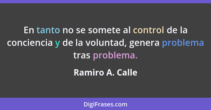 En tanto no se somete al control de la conciencia y de la voluntad, genera problema tras problema.... - Ramiro A. Calle