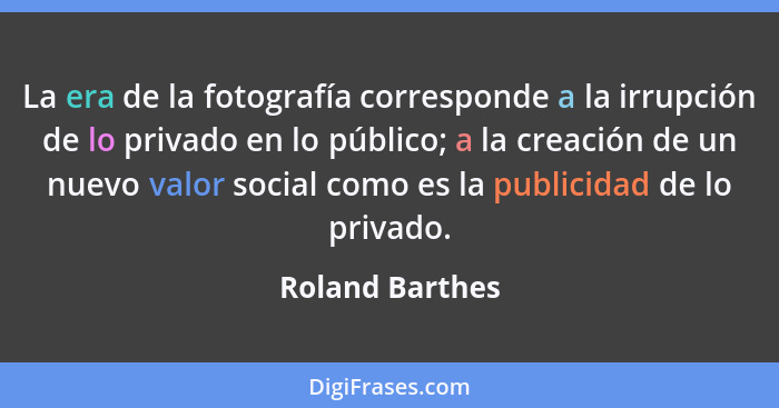 La era de la fotografía corresponde a la irrupción de lo privado en lo público; a la creación de un nuevo valor social como es la pub... - Roland Barthes