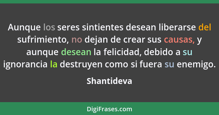 Aunque los seres sintientes desean liberarse del sufrimiento, no dejan de crear sus causas, y aunque desean la felicidad, debido a su ign... - Shantideva