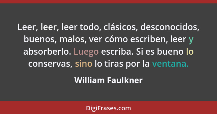 Leer, leer, leer todo, clásicos, desconocidos, buenos, malos, ver cómo escriben, leer y absorberlo. Luego escriba. Si es bueno lo c... - William Faulkner