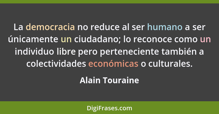 La democracia no reduce al ser humano a ser únicamente un ciudadano; lo reconoce como un individuo libre pero perteneciente también a... - Alain Touraine