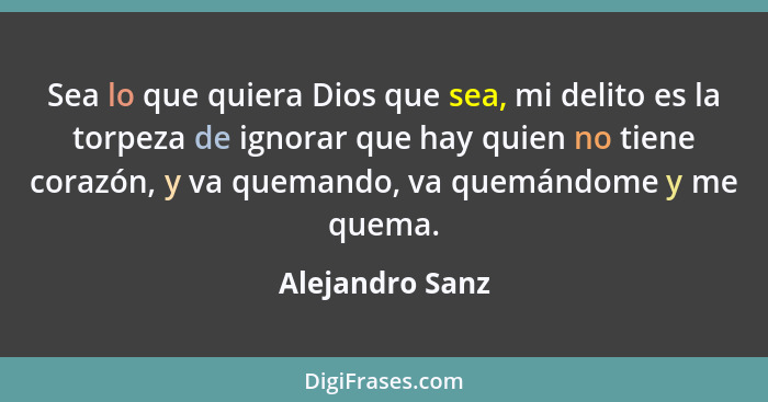 Sea lo que quiera Dios que sea, mi delito es la torpeza de ignorar que hay quien no tiene corazón, y va quemando, va quemándome y me... - Alejandro Sanz