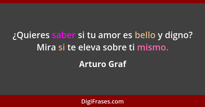 ¿Quieres saber si tu amor es bello y digno? Mira si te eleva sobre ti mismo.... - Arturo Graf