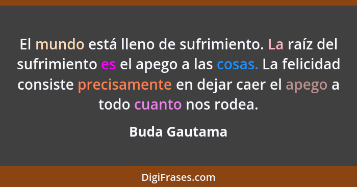 El mundo está lleno de sufrimiento. La raíz del sufrimiento es el apego a las cosas. La felicidad consiste precisamente en dejar caer e... - Buda Gautama