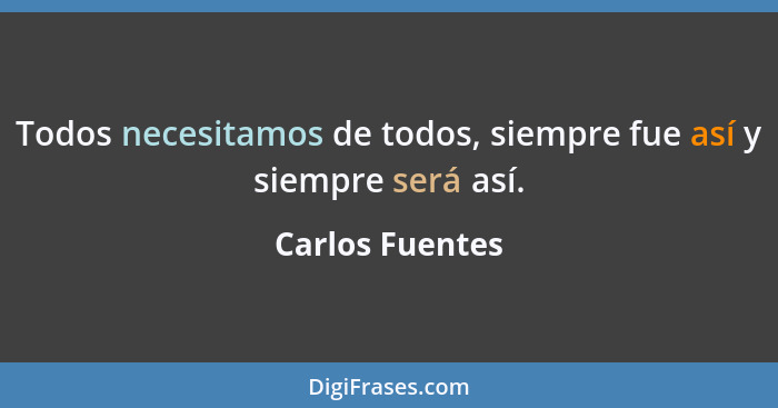 Todos necesitamos de todos, siempre fue así y siempre será así.... - Carlos Fuentes