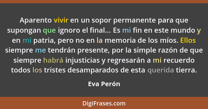 Aparento vivir en un sopor permanente para que supongan que ignoro el final... Es mi fin en este mundo y en mi patria, pero no en la memor... - Eva Perón