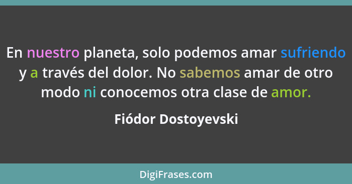 En nuestro planeta, solo podemos amar sufriendo y a través del dolor. No sabemos amar de otro modo ni conocemos otra clase de amo... - Fiódor Dostoyevski