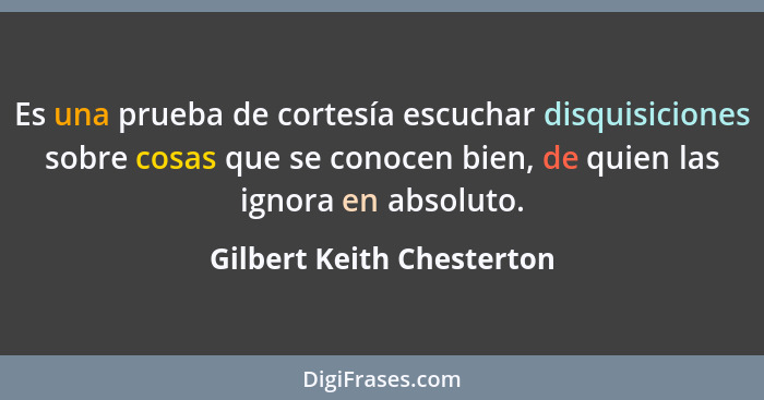 Es una prueba de cortesía escuchar disquisiciones sobre cosas que se conocen bien, de quien las ignora en absoluto.... - Gilbert Keith Chesterton
