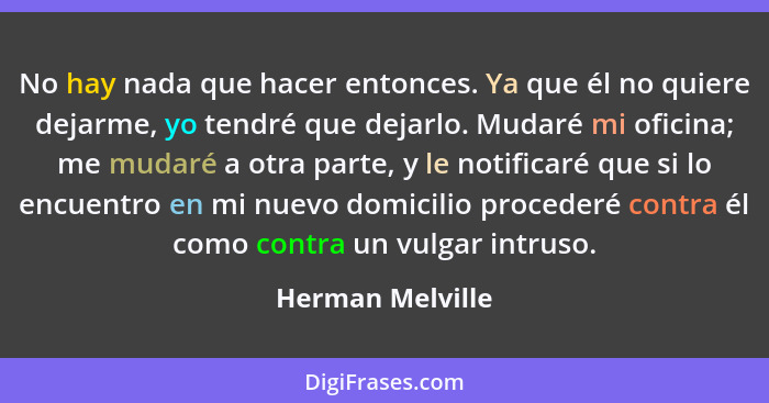 No hay nada que hacer entonces. Ya que él no quiere dejarme, yo tendré que dejarlo. Mudaré mi oficina; me mudaré a otra parte, y le... - Herman Melville