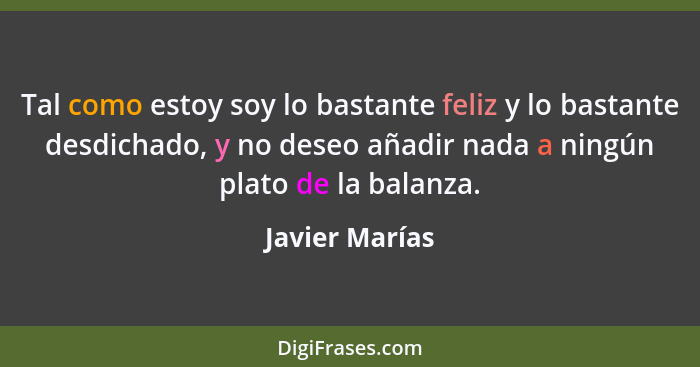 Tal como estoy soy lo bastante feliz y lo bastante desdichado, y no deseo añadir nada a ningún plato de la balanza.... - Javier Marías