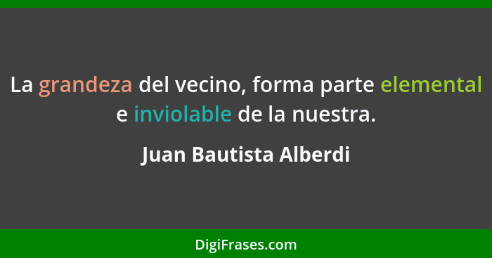 La grandeza del vecino, forma parte elemental e inviolable de la nuestra.... - Juan Bautista Alberdi