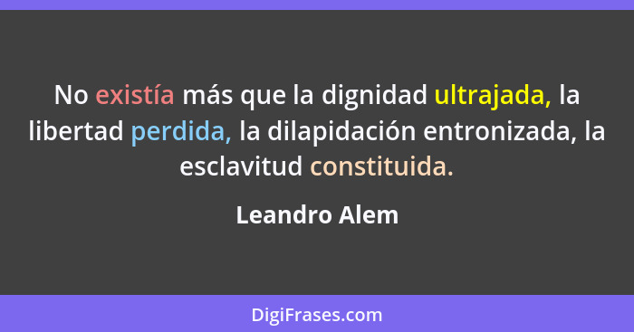 No existía más que la dignidad ultrajada, la libertad perdida, la dilapidación entronizada, la esclavitud constituida.... - Leandro Alem