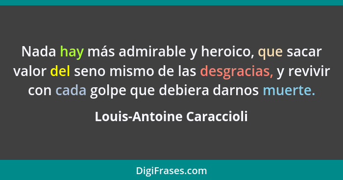 Nada hay más admirable y heroico, que sacar valor del seno mismo de las desgracias, y revivir con cada golpe que debiera da... - Louis-Antoine Caraccioli