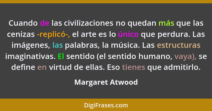 Cuando de las civilizaciones no quedan más que las cenizas -replicó-, el arte es lo único que perdura. Las imágenes, las palabras, l... - Margaret Atwood
