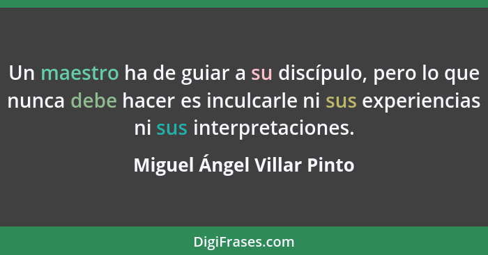 Un maestro ha de guiar a su discípulo, pero lo que nunca debe hacer es inculcarle ni sus experiencias ni sus interpretacio... - Miguel Ángel Villar Pinto