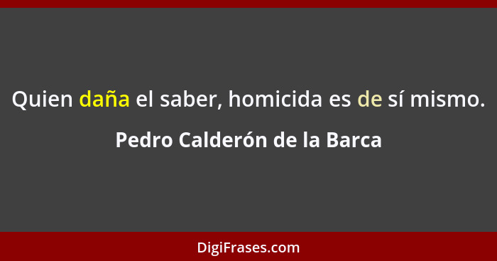 Quien daña el saber, homicida es de sí mismo.... - Pedro Calderón de la Barca