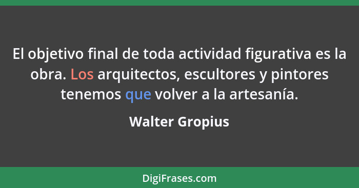 El objetivo final de toda actividad figurativa es la obra. Los arquitectos, escultores y pintores tenemos que volver a la artesanía.... - Walter Gropius