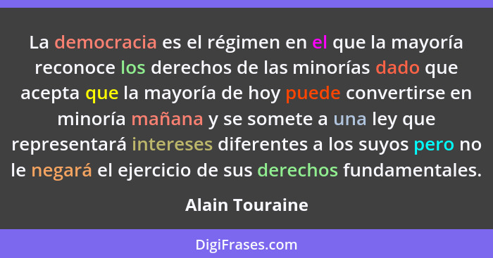 La democracia es el régimen en el que la mayoría reconoce los derechos de las minorías dado que acepta que la mayoría de hoy puede co... - Alain Touraine