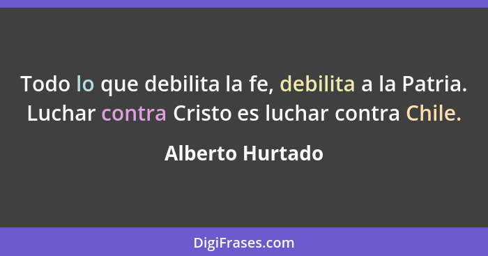 Todo lo que debilita la fe, debilita a la Patria. Luchar contra Cristo es luchar contra Chile.... - Alberto Hurtado