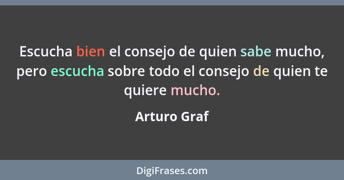 Escucha bien el consejo de quien sabe mucho, pero escucha sobre todo el consejo de quien te quiere mucho.... - Arturo Graf