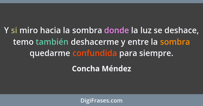 Y si miro hacia la sombra donde la luz se deshace, temo también deshacerme y entre la sombra quedarme confundida para siempre.... - Concha Méndez