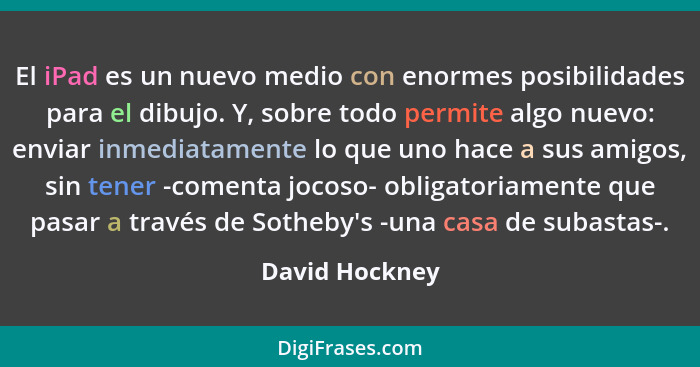 El iPad es un nuevo medio con enormes posibilidades para el dibujo. Y, sobre todo permite algo nuevo: enviar inmediatamente lo que uno... - David Hockney