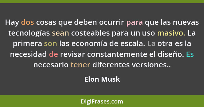 Hay dos cosas que deben ocurrir para que las nuevas tecnologías sean costeables para un uso masivo. La primera son las economía de escala.... - Elon Musk