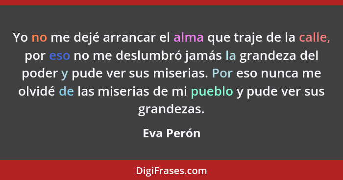 Yo no me dejé arrancar el alma que traje de la calle, por eso no me deslumbró jamás la grandeza del poder y pude ver sus miserias. Por eso... - Eva Perón