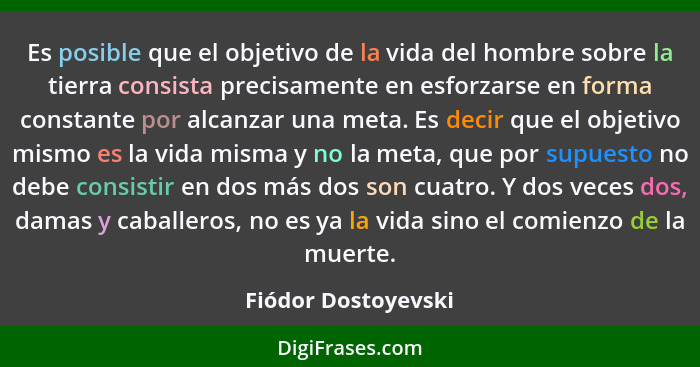 Es posible que el objetivo de la vida del hombre sobre la tierra consista precisamente en esforzarse en forma constante por alcan... - Fiódor Dostoyevski