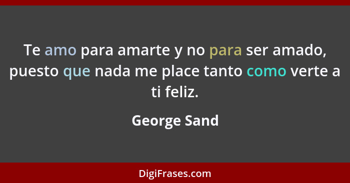 Te amo para amarte y no para ser amado, puesto que nada me place tanto como verte a ti feliz.... - George Sand
