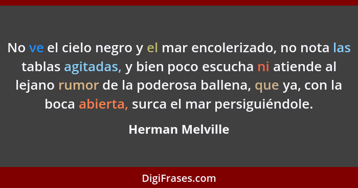 No ve el cielo negro y el mar encolerizado, no nota las tablas agitadas, y bien poco escucha ni atiende al lejano rumor de la podero... - Herman Melville