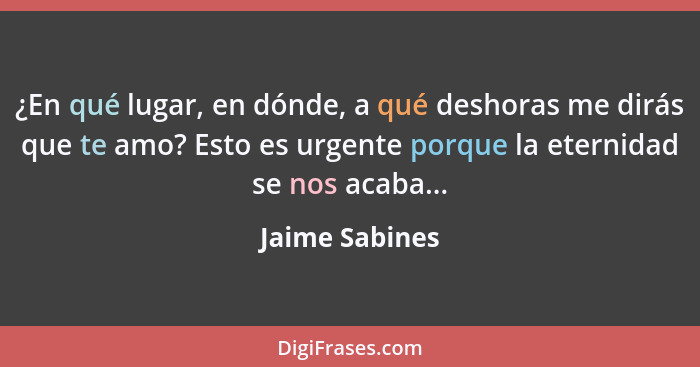 ¿En qué lugar, en dónde, a qué deshoras me dirás que te amo? Esto es urgente porque la eternidad se nos acaba...... - Jaime Sabines