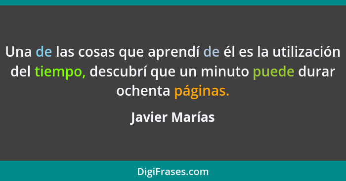 Una de las cosas que aprendí de él es la utilización del tiempo, descubrí que un minuto puede durar ochenta páginas.... - Javier Marías