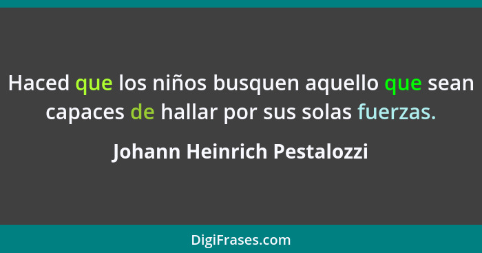 Haced que los niños busquen aquello que sean capaces de hallar por sus solas fuerzas.... - Johann Heinrich Pestalozzi