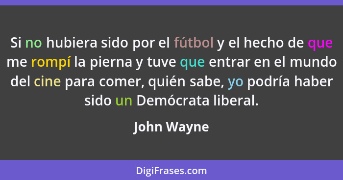 Si no hubiera sido por el fútbol y el hecho de que me rompí la pierna y tuve que entrar en el mundo del cine para comer, quién sabe, yo p... - John Wayne