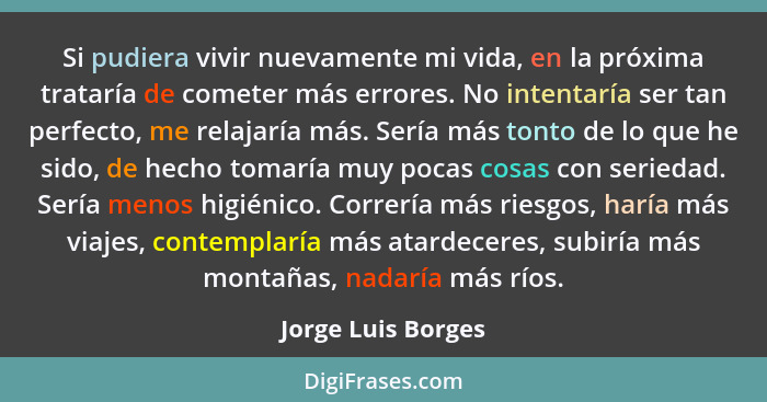 Si pudiera vivir nuevamente mi vida, en la próxima trataría de cometer más errores. No intentaría ser tan perfecto, me relajaría m... - Jorge Luis Borges