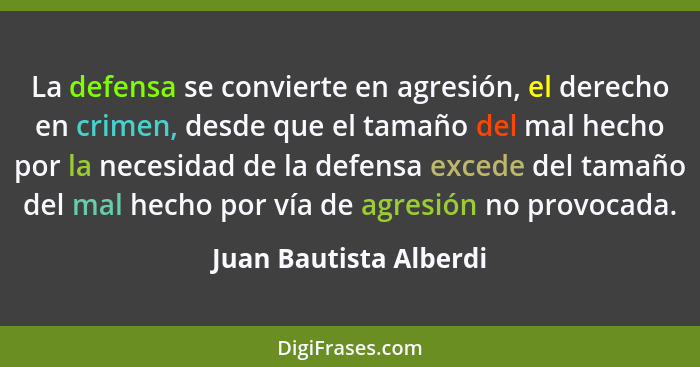 La defensa se convierte en agresión, el derecho en crimen, desde que el tamaño del mal hecho por la necesidad de la defensa ex... - Juan Bautista Alberdi