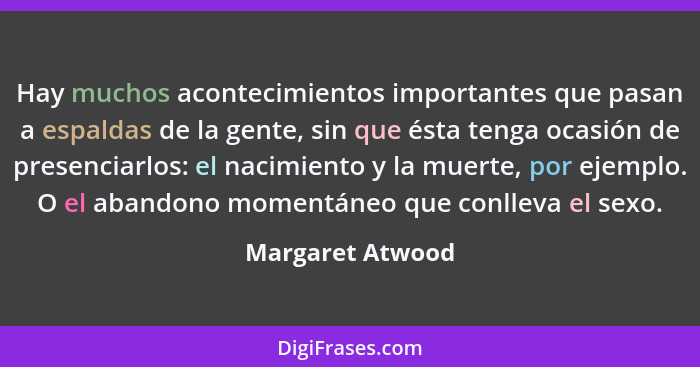 Hay muchos acontecimientos importantes que pasan a espaldas de la gente, sin que ésta tenga ocasión de presenciarlos: el nacimiento... - Margaret Atwood