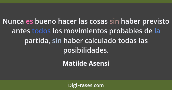 Nunca es bueno hacer las cosas sin haber previsto antes todos los movimientos probables de la partida, sin haber calculado todas las... - Matilde Asensi