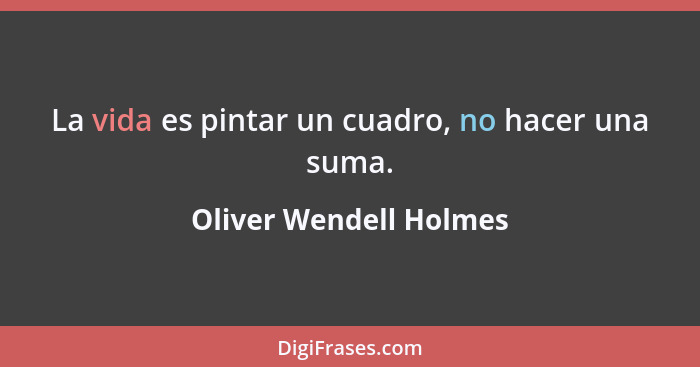 La vida es pintar un cuadro, no hacer una suma.... - Oliver Wendell Holmes