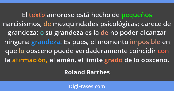 El texto amoroso está hecho de pequeños narcisismos, de mezquindades psicológicas; carece de grandeza: o su grandeza es la de no pode... - Roland Barthes