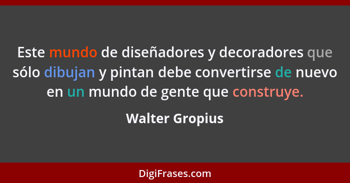 Este mundo de diseñadores y decoradores que sólo dibujan y pintan debe convertirse de nuevo en un mundo de gente que construye.... - Walter Gropius