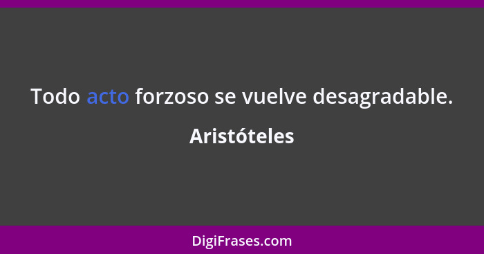 Todo acto forzoso se vuelve desagradable.... - Aristóteles