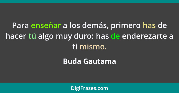 Para enseñar a los demás, primero has de hacer tú algo muy duro: has de enderezarte a ti mismo.... - Buda Gautama