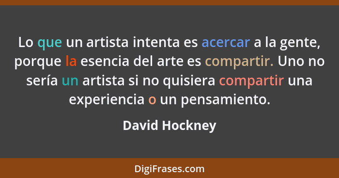 Lo que un artista intenta es acercar a la gente, porque la esencia del arte es compartir. Uno no sería un artista si no quisiera compa... - David Hockney