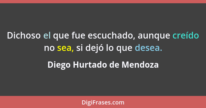 Dichoso el que fue escuchado, aunque creído no sea, si dejó lo que desea.... - Diego Hurtado de Mendoza