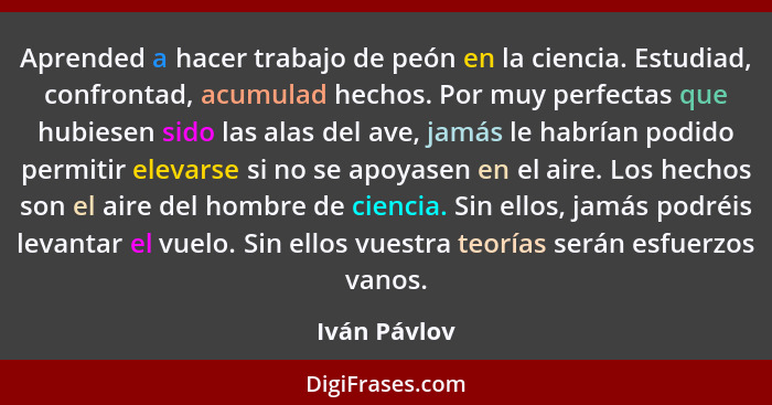 Aprended a hacer trabajo de peón en la ciencia. Estudiad, confrontad, acumulad hechos. Por muy perfectas que hubiesen sido las alas del... - Iván Pávlov