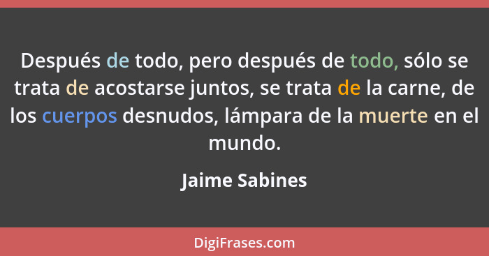 Después de todo, pero después de todo, sólo se trata de acostarse juntos, se trata de la carne, de los cuerpos desnudos, lámpara de la... - Jaime Sabines