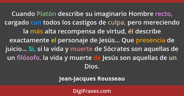 Cuando Platón describe su imaginario Hombre recto, cargado con todos los castigos de culpa, pero mereciendo la más alta recomp... - Jean-Jacques Rousseau