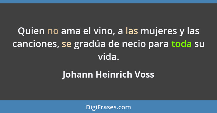Quien no ama el vino, a las mujeres y las canciones, se gradúa de necio para toda su vida.... - Johann Heinrich Voss